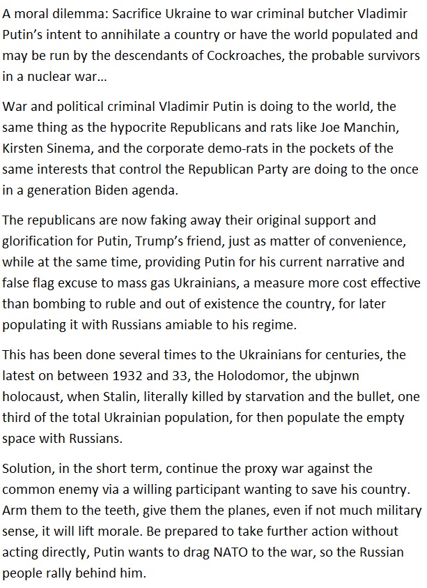 A moral dilemma: Sacrifice Ukraine to wat criminal butcher Viadimie
Putin's intent to annihilate a country or have the world populated and
may be run by the descendants of Cockroaches, the probable survivors

in a nuclear war

War and political criminal Viadimir Putin is doing to the world, the
same thing as the hypocrite Republicans and rats like Joe Manchin,
Kirsten Sinema, and the corporate demo tats in the pockets of the
same interests that control the Republican Party are doing to the once

in a generation Biden agenda

The republicans are now faking away their original support and
glorification for Putin, Trump's friend, just as matter of convenience,
while at the same time, providing Putin for his current narrative and
false flag excuse 10 mass gas Ukrainians, a measure more cost effective
than bombing to ruble and out of existence the country, for later

populating it with Russians amiable to his regime

This has been done several times to the Ukrainians for centuries, the
latest on between 1932 and 33, the Holodomor, the ubjnwn
holocaust, when Stalin, literally killed by starvation and the bullet, one
third of the total Ukrainian population, for then populate the empty

space with Russians

Solution, in the short term, continue the proxy war against the
common enemy via a willing participant wanting to save his country
Arm them to the teeth, give them the planes, even it not much military
sense, it will litt morale. Be prepared to take further action without
acting directly, Putin wants to drag NATO to the war, so the Russian

people tally behind him