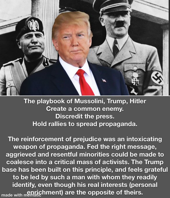 Image - The playbook of Mussolini, Trump, Hitler
Create a common enemy.
Discredit the press.

Hold rallies to spread propaganda.

The reinforcement of prejudice was an intoxicating
weapon of propaganda. Fed the right message,
aggrieved and resentful minorities could be made to
coalesce into a critical mass of activists. The Trump
base has been built on this principle, and feels grateful
to be led by such a man with whom they readily
identify, even though his real interests (personal

PRR oT To IU CO ET CRG CGT LE CR RU ETEN