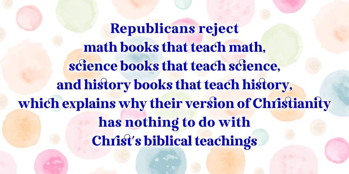 May be an image of book and text that says 'Republicans reject math books that teach math, science books that teach science, and history books that teach history, which explains why their version of Christianity has nothing to do with Christ's biblical teachings' - Republicans reject
math books that teach math,
science books that teach science,
and history books that teach history,
which explains why their version of Christianity
has nothing to do with
Christ's biblical teachings