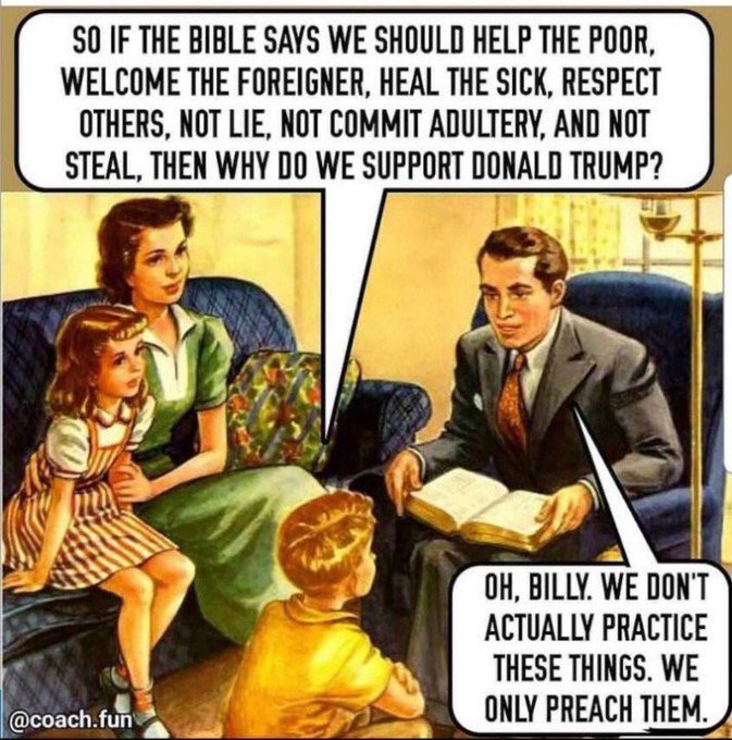 SO IF THE BIBLE SAYS WE SHOULD HELP THE POOR,
WELCOME THE FOREIGNER, HEAL THE SICK, RESPECT
OTHERS, NOT LIE, NOT COMMIT ADULTERY, AND NOT
STEAL, THEN WHY DO WE SUPPORT DONALD TRUMP?

T
ACTUALLY PRACTICE
THESE THINGS. WE
ONLY PREACH THEM. ,