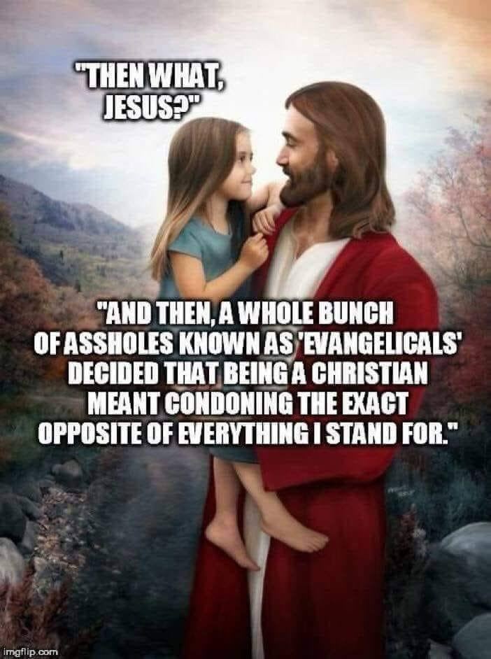 May be an image of 2 people and text that says '"THEN WHAT, JESUS?" "AND THEN, A WHOLE BUNCH OF ASSHOLES KNOWN AS 'EVANGELICALS' DECIDED THAT BEINGA CHRISTIAN MEANT CONDONING THE EXACT OPPOSITE OF EVERYTHING I STAND FOR." mgflip.com' - TT) THEN, A WHOLE BUNCH
(LE TE TTT TEE TUTTE TES
[TT TLE LT

MEANT CONDONING THE EXACT
OPPOSITE OF EVERYTHING | STAND FOR"