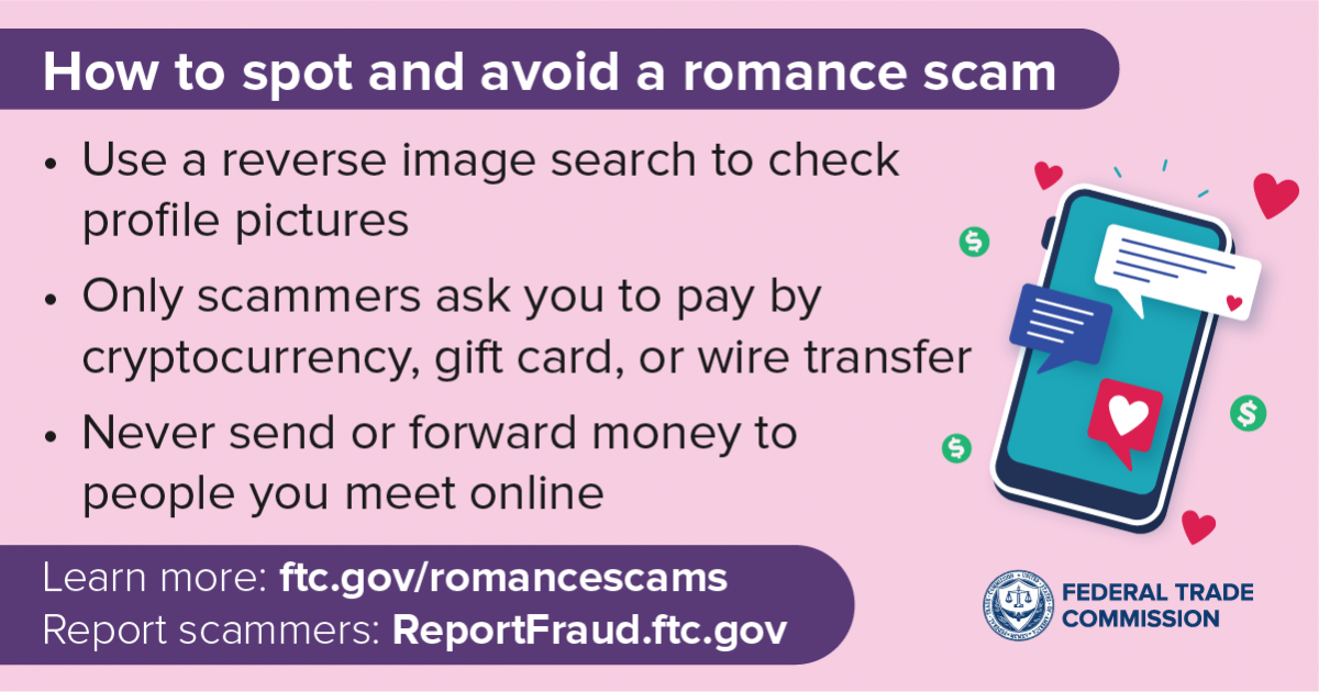 How to spot and avoid a romance scam

- Use a reverse image search to check v
profile pictures o | v
=
« Only scammers ask you to pay by v
cryptocurrency, gift card, or wire transfer
9

+ Never send or forward money to o
people you meet online v

Learn more: ftc.gov/romancescams Co) EELS
Report scammers: ReportFraud.ftc.gov &7) commission