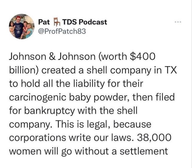 Pat [}, TDS Podcast
@ProfPatch83

Johnson & Johnson (worth $400
billion) created a shell company in TX
to hold all the liability for their
carcinogenic baby powder, then filed
for bankruptcy with the shell
company. This is legal, because
corporations write our laws. 38,000
women will go without a settlement