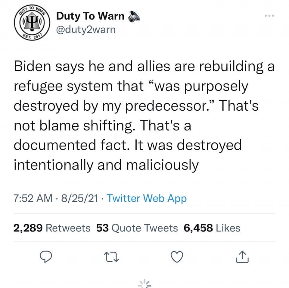 Duty To Warn \
// @duty2warn

$e

Biden says he and allies are rebuilding a
refugee system that “was purposely
destroyed by my predecessor.” That's
not blame shifting. That's a
documented fact. It was destroyed
intentionally and maliciously

7:52 AM - 8/25/21 - Twitter Web App
2,289 Retweets 53 Quote Tweets 6,458 Likes

oO 0 © a