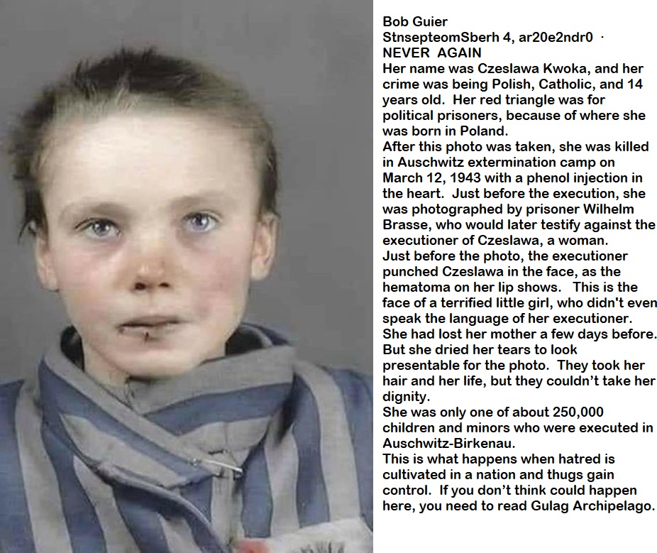 Bob Guier

StnsepteomSberh 4, ar20e2ndr0

NEVER AGAIN

Her name was Czeslawa Kwoka, and her
crime was being Polish, Catholic, and 14
years old. Her red triangle was for
political prisoners, because of where she
was born in Poland.

After this photo was taken, she was killed
in Auschwitz extermination camp on
March 12, 1943 with a phenol injection in
the heart. Just before the execution, she
was photographed by prisoner Wilhelm
Brasse, who would later testify against the
executioner of Czeslawa, a woman.

Just before the photo, the executioner
punched Czeslawa in the face, as the
hematoma on her lip shows. This is the
face of a terrified little girl, who didn't eve
speak the language of her executioner.
She had lost her mother a few days before.
But she dried her tears to look
presentable for the photo. They took her
hair and her life, but they couldn't take her
dignity.

She was only one of about 250,000
children and minors who were executed in
Auschwitz-Birkenau.

This is what happens when hatred is
cultivated in a nation and thugs gain
control. If you don't think could happen
here, you need to read Gulag Archipelago.