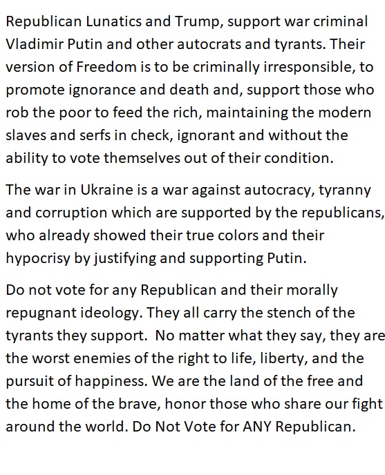 Republican Lunatics and Trump, support war criminal
Vladimir Putin and other autocrats and tyrants. Their
version of Freedom is to be criminally irresponsible, to
promote ignorance and death and, support those who
rob the poor to feed the rich, maintaining the modern
slaves and serfs in check, ignorant and without the
ability to vote themselves out of their condition.

The war in Ukraine is a war against autocracy, tyranny
and corruption which are supported by the republicans,
who already showed their true colors and their
hypocrisy by justifying and supporting Putin

Do not vote for any Republican and their morally
repugnant ideology. They all carry the stench of the
tyrants they support. No matter what they say, they are
the worst enemies of the right to life, liberty, and the
pursuit of happiness. We are the land of the free and
the home of the brave, honor those who share our fight
around the world. Do Not Vote for ANY Republican