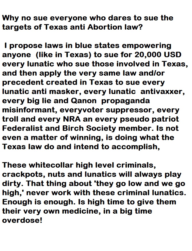 Why no sue everyone who dares to sue the
targets of Texas anti Abortion law?

| propose laws in blue states empowering
anyone (like in Texas) to sue for 20,000 USD
every lunatic who sue those involved in Texas,
and then apply the very same law and/or
precedent created in Texas to sue every
lunatic anti masker, every lunatic antivaxxer,
every big lie and Qanon propaganda
misinformant, everyvoter suppressor, every
troll and every NRA an every pseudo patriot
Federalist and Birch Society member. Is not
even a matter of winning, is doing what the
Texas law do and intend to accomplish,

These whitecollar high level criminals,
crackpots, nuts and lunatics will always play
dirty. That thing about ‘they go low and we go
high,’ never work with these criminal lunatics.
Enough is enough. Is high time to give them
their very own medicine, in a big time
overdose!