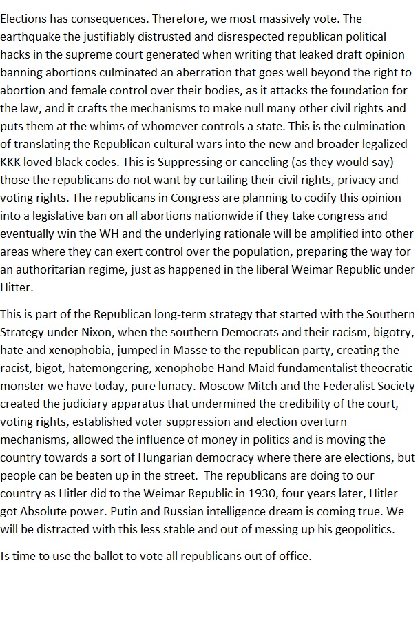 Elections has consequences, Therefore, we most massively vote. The

 

 

earthquake the justifiably dis cal

 

usted and disrespected republican pol

 

 

hacks in the supeeme Court generated when weting that leaked draft opiion

 

 

banming abortions culminated an aberration that goes well beyond the nght to

   

abortion and female control over acks the foundation for

   

her bodies, as

 

the law, and it (rafts the mechanisms to make null many other vil nights and

   

puts them at the whims of whomever controls a state. This is the (ulming:

 

   

of transl

 

18 the Republican cultural wars into the new and broader legalized
KKK loved black codes. This is Suppeessing or Canceling (as they would say)

those the republicans do not want by curtailing the

 

cil rights, privacy and

 

   

voting nights, The republicans in Congress are planting to cody this opinion

 

nto 4 legislative ban on all abortions nationwide if they take congress and

 

    

eve

 

ually win the WH and the underlying cationale will be amplified into other

   

areas whete they can exert control over t

  

We population, preparing the way for

 

 

an authontanan regime, just as happened in the ibecal Weimar Republic under

 

This 1s part of the Republican long teem strategy that started with the Southern

   

gy under Nixon, when the southern Democrats and ther taosm, bigotry,

 

and xenophobia, jumped in Masse t

 

the republican party, creating the

 

      

racist, bigot, hatemongenng, xenophobe Hand Maid fundamentalist theocratic

     

monster we have today, pure lunacy. Moscow Mitch and the §edecalist Society

Created the judioary apparatus that undetmined the ceedibility of the court

vot

 

1g nights, established voter suppression and elecion overturn

 

mechanisms, allowed the influence of money in politics and is moving the

   

country towards 4 sort of Hungarian democracy where there are elections, but

people (an be beaten up in the stre

 

The tepublicans are dong to our

   

Country as Hitler did 10 the Weimar Republic in 1930, four years later, batler

got Absolute power. Putin and Russian intelligence dream is coming true, We

  

will be dr ed v

 

1s less stable and out of messing up his geopol

 

Is t

 

me to use the ballot to vote all republicans out of office.