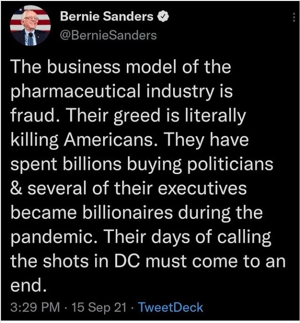 J Bernie Sanders &
@BernieSanders

The business model of the
pharmaceutical industry is
fraud. Their greed is literally
killing Americans. They have
spent billions buying politicians
& several of their executives
became billionaires during the
pandemic. Their days of calling
the shots in DC must come to an

end.
3:29 PM - 15 Sep 21 - TweetDeck