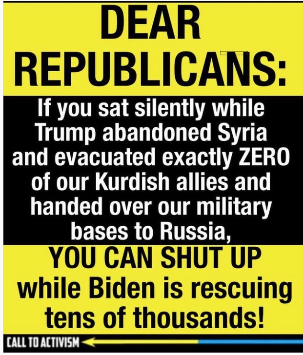 DEAR
REPUBLICANS:

If you sat silently while
Trump abandoned Syria
and evacuated exactly ZERO

of our Kurdish allies and
handed over our military
bases to Russia,
YOU CAN SHUT UP
while Biden is rescuing
tens of thousands!