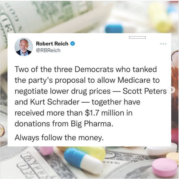 publ

~B a

Robert Reich @
@RBReich

Two of the three Democrats who tanked
the party's proposal to allow Medicare to
negotiate lower drug prices — Scott Peters
and Kurt Schrader — together have
received more than $1.7 million in
donations from Big Pharma.

Always follow the a ——

 

c