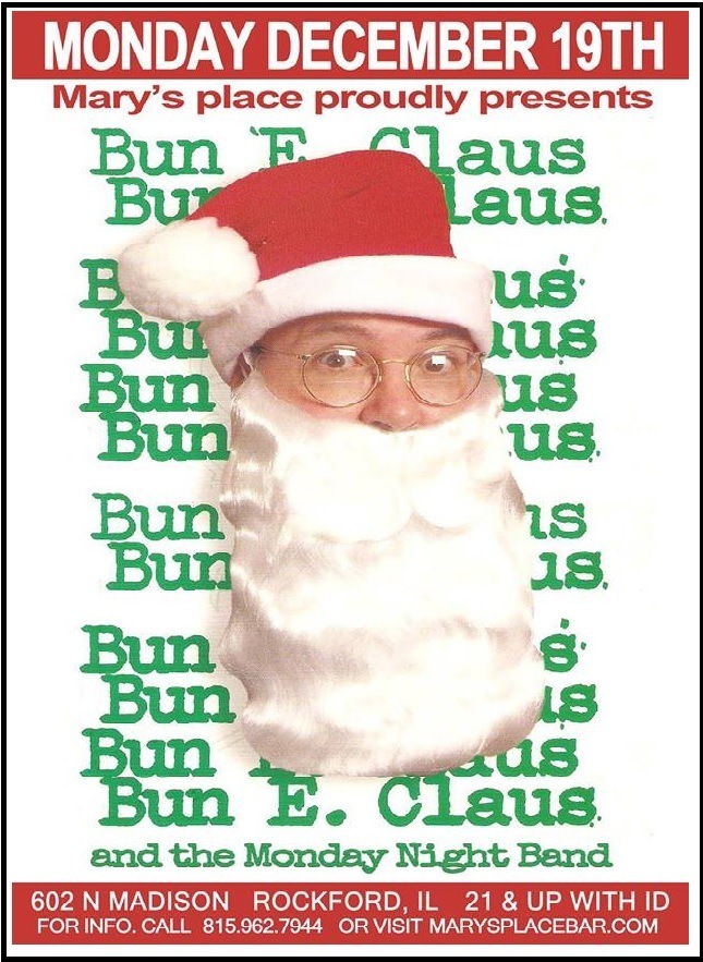 MONDAY DECEMBER 19TH

Mary’s place proudly presents

Bun _ aus
aus.
us
rf

Be ie

1s
as.

3m) is
BE. Claus

and the Monday Night Band

602 N MADISON ROCKFORD, IL 21 & UP WITH ID
FORINFO. CALL 815.962.7944 OR VISIT MARYSPLACEBAR.COM