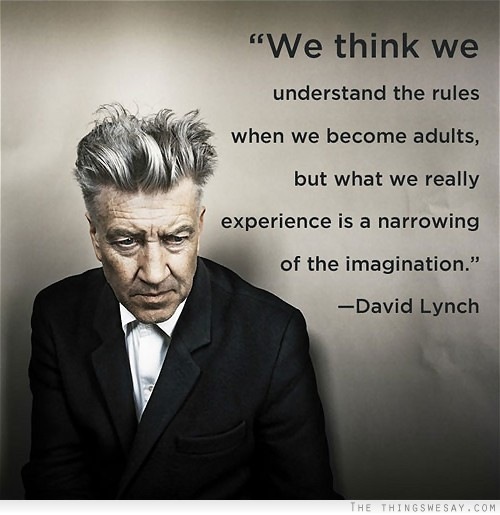 ST ———
“We think we

understand the rules

   
  
  
    
  

when we become adults,

but what we really
( experience is a narrowing
of the imagination.”

—David Lynch