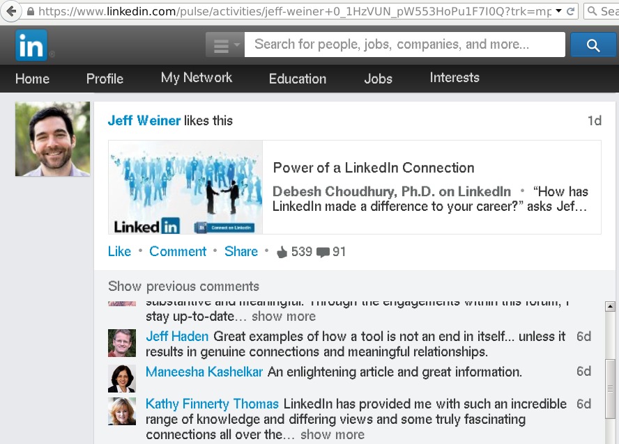 € a w linkedin com, ¢ vities/jeft-weine 1HZVUN_pW HOPULF ce

Search for people. jobs. companies. and more

Profile My Network Education Jobs [2 8)

 

Power of a LinkedIn Connection

Debesh Choudhury, Ph.D. on LinkedIn * “How has
LinkedIn made a difference to your career?” asks Jef

 

Like + Comment + Share * & 539 @891

Show previous comments
cr —
stay up-to-date _ sh
Jetf Haden Great examples of how a tool is not an end in itself unless it 6d
results in genuine connections and meaningful relationships

rag Gi Crag 1D Sera ad ua

more

   
 

Maneesha Kashelkar An enlightening article and great information 6d

Kathy Finnerty Thomas LinkedIn has provided me with such an incredible 6d
range of knowledge and differing views and some truly fascinating
connections all over the show more