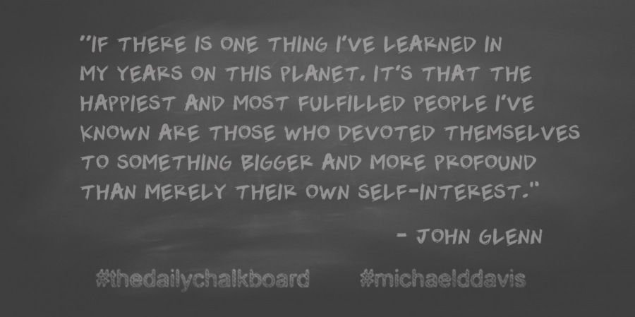 “IF THERE IS ONE THING I'VE LEARNED IN

MY YEARS ON THIS PLANET. IT'S THAT THE
HAPPIEST AND MOST FULFILLED PEOPLE I'VE
KNOWN ARE THOSE WHO DEVOTED THEMSELVES
TO SOMETHING BIGGER AND MOKE PROFOUND
THAN MERELY THEIK OWN SELF-INTEREST."

= JOHN GLENN

PPE PR

 

#thedailychalkboard