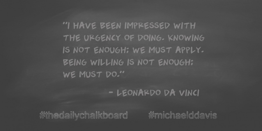 “I HAVE BEEN IMPRESSED WITH
THE URGENCY OF DOING. KNOWING
IS NOT ENOUGH: WE MUST APPLY.
BEING WILLING IS NOT ENOUGH:
WE MUST DO.”

= LEONARDO DA VINCI

#thedailychalkboard #michaelddavis