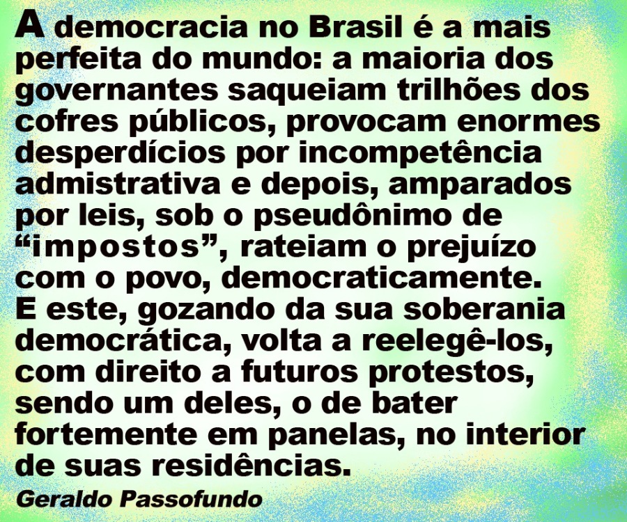 A democracia no Brasil é a mais
perfeita do mundo: a maioria dos
governantes saqueiam trilhées dos
cofres publicos, provocam enormes
desperdicios por incompeténcia
admistrativa e depois, amparados
por leis, sob o pseudénimo de
“impostos”, rateiam o prejuizo
com o povo, democraticamente.

E este, gozando da sua soberania
democratica, volta a reelegé-los,
com direito a futuros protestos,
sendo um deles, o de bater
fortemente em panelas, no interior
de suas residéncias.

Geraldo Passofundo