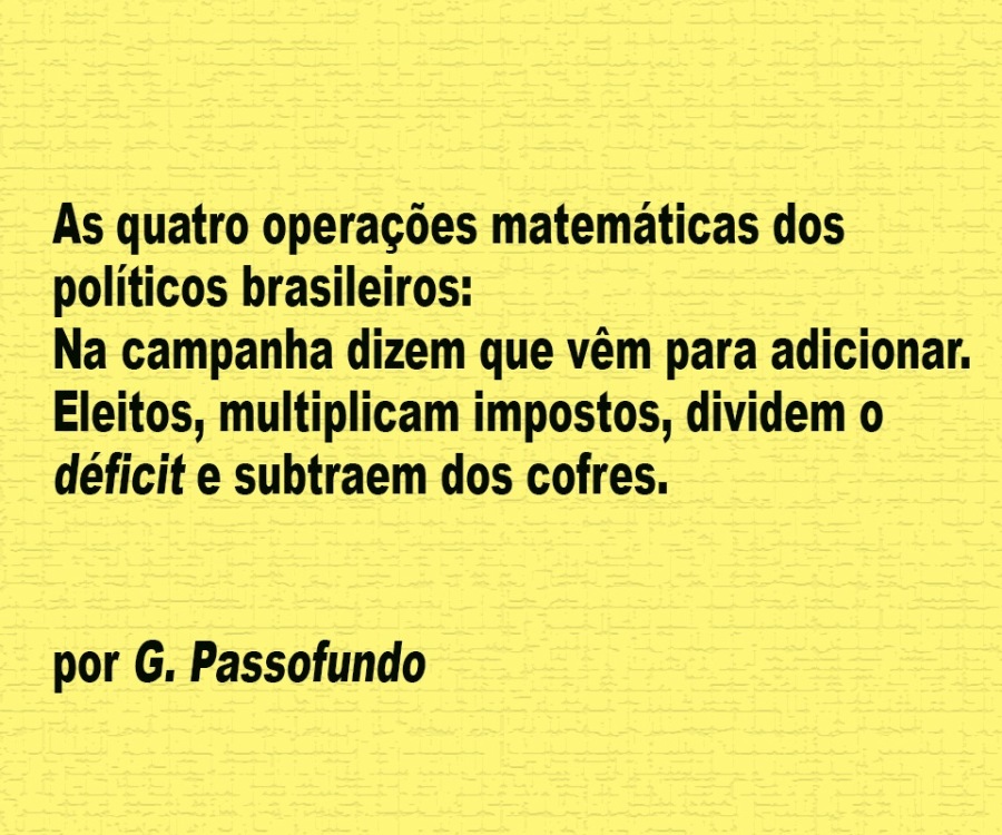 As quatro operagoes matematicas dos
politicos brasileiros:

Na campanha dizem que vém para adicionar.
Eleitos, multiplicam impostos, dividem o
déficit e subtraem dos cofres.

por G. Passofundo
