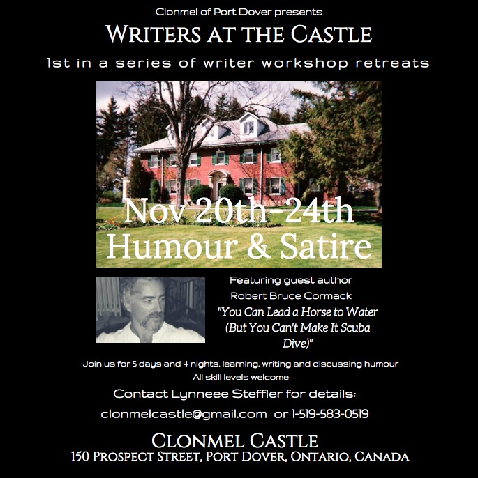 Clonmel of Port Dove” presents.
WRITERS AT THE CASTLE

Ist in a series of writer workshop retreats

 

RT rT
leo
"You Can Lead a Horse to Water
{But You Can't Make It Scuba
[i708

JE

 

PAI
Contact Lynneee Steffler for details.
clonmelcastie@gmaillcom or 1-513-583-0519

CLONMEL CASTLE
150 PROSPECT STREET. PORT DOVER. ONTARIO, CANADA
