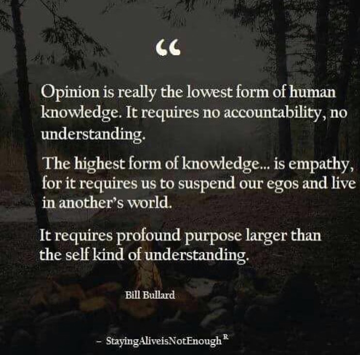<<

Opinion is really the lowest form of human
knowledge. It requires no accountability, no
PUG [ESET TTS

The highest form of knowledge... is empathy,
for it requires us to suspend our egos and live
in another’s world.

It requires profound purpose larger than
the self kind of understanding,

1B IENG

- StayingAliveisNotEnough®