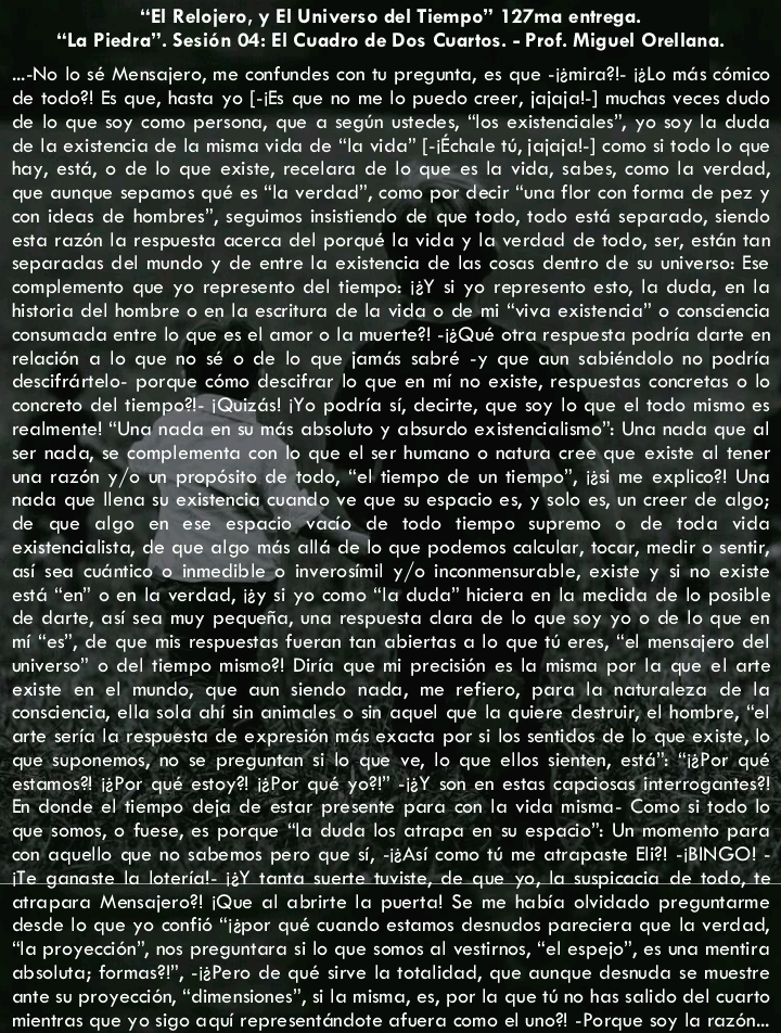 “El Relojero, y El Universo del Tiempo™ 127ma entrega.
“Lo Piedra". Sesion 04: El Cuadro de Dos Cuartos. - Prof. Miguel Orellana.

No lo sé Memsajero, me confundes con tu pregunta, es que -izmira?l. i2lo més comico
de todo?! Es que, hasta yo [-iEs que no me lo puedo creer, jojcjol-] muchas veces dudo
de lo que soy como persona, que © segin ustedes, “los existencicles’, yo soy lo duda
de la existencia de lo misma vida de “la vida” [-ichale 15, jojcjc!-] como si todo lo que
hay, esté, © de lo que existe, recelara de lo que es lo vido, sabes, como la verdad,
que cunque sepamos qué es “lo verdad”, como por decir “una flor con forme de pez y
con ideas de hombres”, seguimos insistiendo de que todo, todo esté separado, siendo
esta razén lo respuesta ocerca del porqué lo vida y la verdad de todo, ser, estén tan
seporadas del mundo y de entre lo existencio de los cosas dentro de su universo: Ese
complemento que yo represento del tiempo: 12Y si yo represents esto, lo dude, en la
historia del hombre © en lo esarituro de lo vida o de mi “viva existenda” o consdencio
consumada entre lo que es el amor o la muerte?! -12Qué otra respuesta podria darte en
relocién @ lo que no sé o de lo que jomés sobré -y que oun sobiéndolo no podria
descifrértelo. porque como descifrar lo que en mi no existe, respuestas concretas o lo
concreto del tiem, izés! (Yo podrio si, decirte, que soy lo que el todo mismo es
reclmente! “Un és absolute y obsurdo existendialisma™ Una nada que of
ser nada, se & que el ser humono © natura cree que existe al tener
wo rozén y/o | todo, “el tiempo de un tiempo”, igs me explico?! Uno
nada que llena si o ve que su espacio es, y solo es, un creer de algo;
de que algo espacio vaso de todo tiempo supremo © de toda vido
existendial Igo més alld de lo que podemos caleular, tocar, medir o sentir,
si sea cuéntico a inmedible o inverosimil y/o inconmensurable, existe y si no existe
esté “en” o en la verdad, ity si yo como “lo dude” hiciera en lo medida de lo posible
de darte, osi sea muy pequefio, una respuesta dora de lo que soy yo o de lo que en
mi “es”, de que mis respuestas fueron fon ebiertos a lo que 10 eres, “el mensciero del
wniverso” © del tiempo mismo?! Diric que mi precision es lo misma por la que el arte
existe en el mundo, que oun siendo nada, me refiero, para la noturaleza de lo
consciencia, ella sola chi sin animales o sin aquel que lo quiere destrur, el hombre, “el
rte seria la respuesta de expresion més exocto por si los sentidos de lo que existe, lo
que suponemos, no se pregunton si lo que ve, lo que ellos sienten, esté™ “izPor qué
estomos? i2Por qué estoy? 2Por qué yo!” -i2Y son en estos copaiosas interrogontes?!
En donde el tiempo dejo de estar presente pore con la vide mismo. Como si todo lo
que somos, o fuese, es porque la duda los atrapa en su espace” Un memento para
con aquello que no scbemos pero que si, -i2Asi como 16 me atrapaste Bi?! BINGO! -
Te ganaste la loteria!- 12Y tanta suerte tuviste, de que yo, lo suspicacia de todo, te
atropora Mensajero? (Que al abrirte lo puerta! Se me hobia olvidado preguntorme
desde lo que yo confis “izpor qué cuando estamos desnudos poreciera que lo verdad,
“lo proyecdsn”, nos preguntara silo que somos al vestirnos, “el espejc”, es una mentira
cbsoluto; formas?!”, -izPero de qué sirve lo totalidad, que cunque desmuda se muestre
ante su proyeccién, “dimensiones”, si lo misma, es, por lo que ti no has salido del cuarto
mientras que yo sigo aqui representéndote ofuera como el uno? Porque soy lo razén