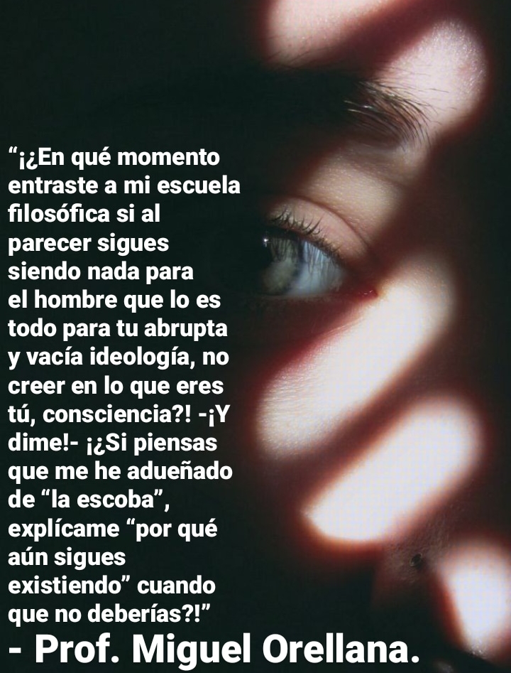 -_&mdash;

&ldquo;j&cent;En qu&eacute; momento

entraste a mi escuela Ed
filos&eacute;fica si al A

parecer sigues ' ke)
siendo nada para I's

el hombre que lo es

todo para tu abrupta

y vacia ideologia, no

creer en lo que eres

tu, consciencia?! -jY

dime!- j&cent;Si piensas

que me he aduenado

de &ldquo;la escoba&rdquo;,

explicame &ldquo;por qu&eacute;

aun sigues

existiendo&rdquo; cuando

que no deberias?!&rdquo;

- Prof. Miguel Orellana.