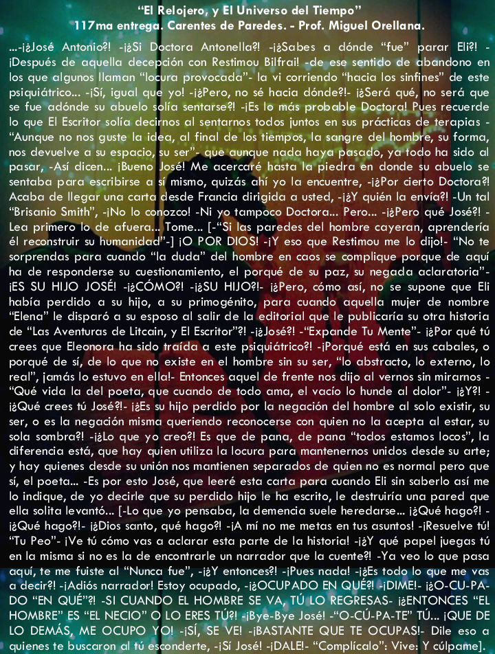 odo ho sido of

mismo, quizés chi yo la encuentre, -izPor certo Doctora®
desde Froncio dirigida © usted, -12Y quién lo envio?! -Un tal
ozcol -Ni yo tompoco Doctora... Pero... -igPero qué Jose?! -
Lea primero lo Tome... [-"Si las paredes del hombre cayeran, oprenderia
él reconstrur su -] 10 POR DIOS! -iY eso que Restimou me lo dijo! “No te
sorprendos para condo “lo dude” del hombre en coos se complique porque de cau
ha de responderse su cuestionamiento, el porqué de su paz, su negada oclaratoria”-
{ES SU HIJO JOSE! COMO?! -125U HIIO?1. 12Pero, como asi, no se supone que E
habia perdido © su hijo, @ su primogénito, para cuando aguello mujer de nombre
“Elena” le dispar © su esposc ol salir de lo editorial que le publicario su otro historia
de “Los Aventuras de Litcain, y El Excritor™?! -12J03631 -“Exponde Tu Mente”: i2Por qué to
crees que Eleonora ha sido traide © este psiquiGtrico?! -Porqué esté en sus cobales, ©
porqué de si, de lo que no existe en el hombre sin su ser, “lo abstracts, lo externc, lo
real”, jomés lo estuve en ellal- Entonces oquel de frente nos dijo al vernos sin miramos -
“Qué vida lo del poeto, que cuando de todo ama, el vocio lo hunde al dolor”. 12Y?1 -
18Qué crees 1 José? 13Es su hijo perdido por lo negocién del hombre al solo existir, su
ser, © es lo negocién misma queriendo reconocerse con quien no la acepta al estar, su
solo sombra?! -izlo que yo ceo?! Es que de pono, de pono “todos estamos locos”, la
diferencia esté, que hay quien utiliza lo locura para mantenernos unidos desde su arte;
y hay quienes desde su unin nos montienen separados de quien no es normal pero que
si, el poeta... -Es por esto José, que leeré esta carta pore condo Eli sin soberlo asi me
lo indique, de yo decirle que su perdido hijo le ha escrito, le destruirio una pored que
ella solita levonts... [-Lo que yo pemaba, lo demendio suele heredarse .. 1:Qué hago?! -
12Qué hogo?!- 1#Dios sont, qué hago? 1A mi no me metas en tus asuntos! -Resvelve ol
“Tu Pec” (Ve 1 como vas a aclorar esta porte de la historia! -i2Y qué papel juegas 16
en lo misma si no es lo de encontrarle un narrador que lo cuente® Yo veo lo que pose
qui, te me fuiste ol “Nunca fue”, -i2Y entonces?! - Pues nada -i2fs todo lo que me vas
a decir?! -|Adi6s narrador! Estoy ocupado, -2OCUPADO E214 DIME!- 120-CU-PA.
DO "EN QUE" -SI CUANDO EL HOMBRE SE ESAS. (2ENTONCES “EL
“EL NECIO™ O LO ERE PATE" TU... (QUE DE

PAS! Dile eso a
ive: Y culpome).