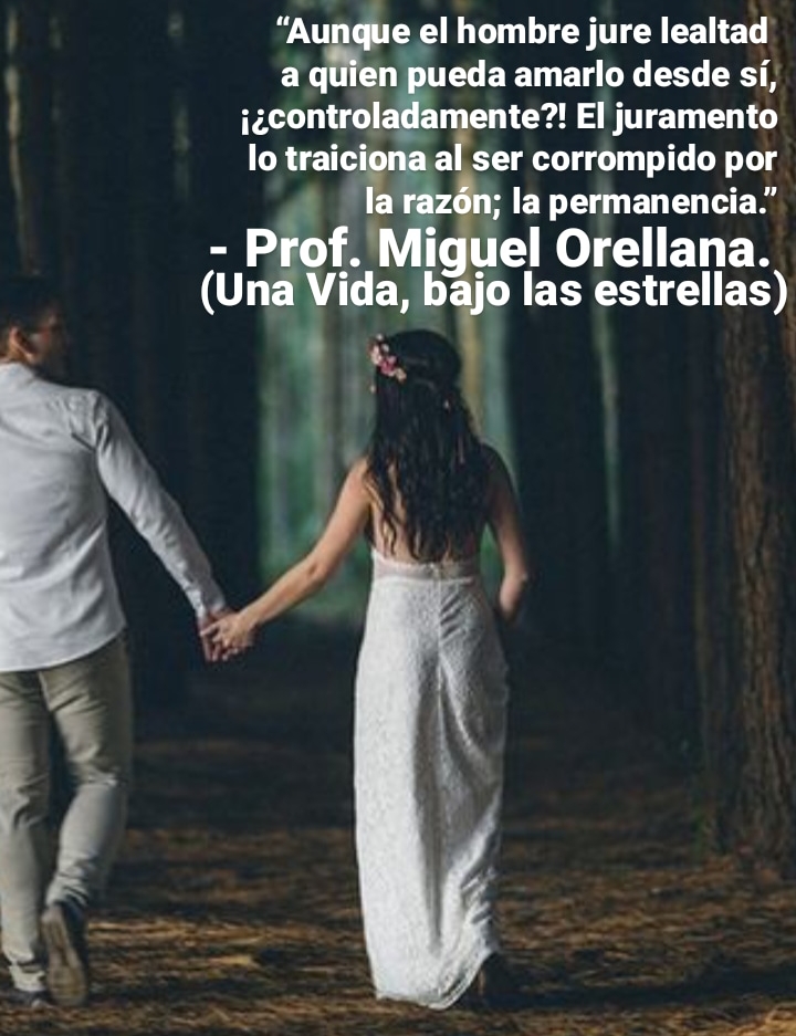 “Aunque el hombre jure lealtad
a quien pueda amarlo desde si,
j¢control ente?! El juramento
lo =3 al ser corrompido por
razon; la permanencia.”
- Prof. ‘Miguel Orellana.
(Una Vida, £8 las estrellas)