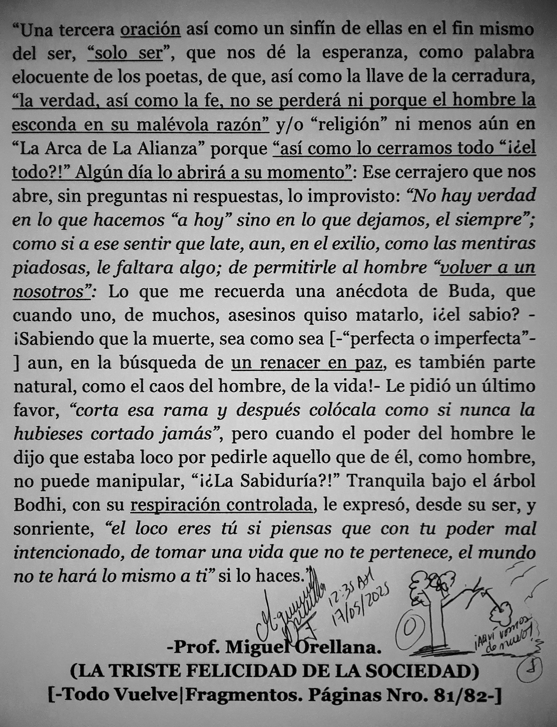 a tercera oracién asi como un sinfin de ellas en el fin mi
del ser, “solo ser”, que nos dé la esperanza, como palabra
elocuente de los poetas, de que, asi como la llave de la cerradura,

la verdad, asi como la fe, no se perder ni porque el hombre la
esconda en su malévola razén” y/o “religion” ni menos ain en
“La Arca de La Alianza” porque “asi como lo cerramos todo “iéel
todo?!” Algin dia lo abrira a su momento”: Ese cerrajero que nos
abre, sin preguntas ni respuestas, lo improvisto: “No hay verdad
en lo que hacemos “a hoy” sino en lo que dejamos, el siempre”;
como si a ese sentir que late, aun, en el exilio, como las mentiras
piladosas, le faltara algo; de permitirle al hombre “volver a un
nosotros”: Lo que me recuerda una anécdota de Buda, que
cuando uno, de muchos, asesinos quiso matarlo, i¢el sabio? -
iSabiendo que la muerte, sea como sea [-“perfecta o imperfecta”
] aun, en la biisqueda de un renacer en paz, es también parte
natural, como el caos del hombre, de la vida!- Le pidié un ultimo
favor, “corta esa rama y después colécala como si nunca la
hubieses cortado jamas”, pero cuando el poder del hombre le
dijo que estaba loco por pedirle aquello que de €l, como hombre,
no puede manipular, “i¢La Sabiduria?!” Tranquila bajo el arbol
Bodhi, con su respiracion controlada, le expres, desde su ser, y
sonriente, “el loco eres tii si piensas que con tu poder mal
intencionado, de tomar una vida que no te pertenece, el mundo
no te hard lo mismo a ti” si lo haces. } i
a? i

al?
-Prof. Miguel*Orellana.

(LA TRISTE FELICIDAD DE LA SOCIEDAD)
[-Todo Vuelve|Fragmentos. Paginas Nro. 81/82-]