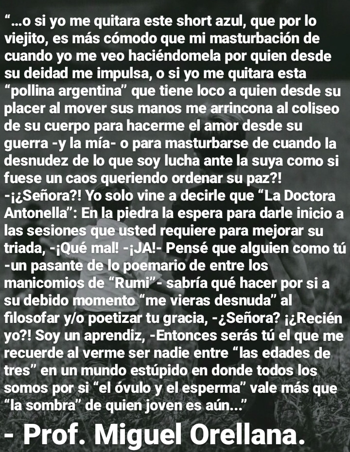 “...0 si yo me quitara este short azul, que por lo
viejito, es mas comodo que mi masturbacion de
cuando yo me veo haciéndomela por quien desde
su deidad me impulsa, o si yo me quitara esta
“pollina argentina” que tiene loco a quien desde su
placer al mover sus manos me arrincona al coliseo
de su cuerpo para hacerme el amor desde su
guerra -y la mia- o para masturbarse de cuando la
desnudez de lo que soy lucha ante la suya como si
fuese un caos queriendo ordenar su paz?!
-j¢Sefiora?! Yo solo vine a decirle que “La Doctora
Antonella”: En la piedra la espera para darle inicio a
las sesionesique Usted requiere para mejorar su
triada, -jQué mal! =jJA!- Pensé que alguien como tu
-un pasante de lo)poemario de entre los
manicomios de “Rumi” -'sabria qué hacer por sia
su'debido momento “me vieras desnuda” al
filosofar y/o poetizar tu gracia, -;Seiiora? j;Recién
yo?! Soy un aprendiz, -Entonces seras tu el que me
recuerde al verme ser nadie entre “las edades de
tres” en un mundo estupido en donde todos los
somos por si “el 6vulo y el esperma” vale mas que
“la sombra” de quien joven es aun...”
- Prof. Miguel Orellana.