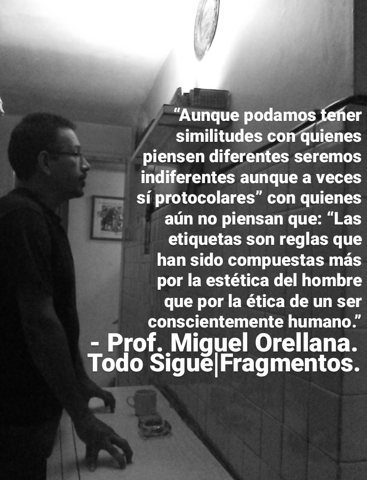 “Aunque podamos fefier
\ similitudes conquienes
piensen diferentes seremos
indiferentes aunque a veces
si protocolares” con quienes
aun no piensan que: “Las
etiquetas son reglas que
han sido compuestas mas
por la estética del hombre
que por la ética de un ser
conscientemente humano.”
= Prof. Miguel Orellana.
Todo Sigue|Fragmentos.