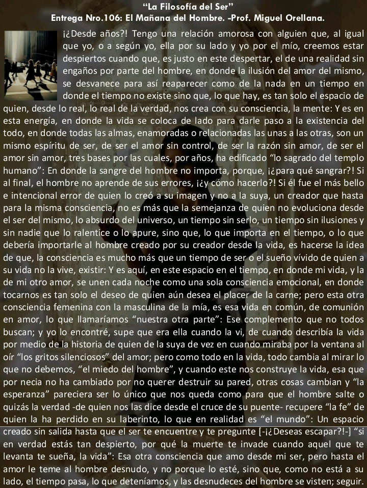 “La Filosofia del Ser”

Entrega Nro.106: El Mafiana del Hombre. -Prof. Miguel Orellana.

icDesde afos?! Tengo una relacion amorosa con alguien que, al igual
que yo, 0 a segun yo, ella por su lado y yo por el mio, creemos estar
despiertos cuando que, es justo en este despertar, el de una realidad sin
engafios por parte del hombre, en donde 1a ilusion del amor del mismo,
se desvanece para asi reaparecer como de la nada en un tiempo en
donde el tiempo no existe sino que, 1o que hay, es tan solo el espacio de
quien, desde lo real, lo real de 1a verdad, nos crea con su consciencia, 1a mente: Y es en
esta energia, en donde la vida se coloca de lado para darle paso a la existencia del
todo, en donde todas las almas, enamoradas o relacionadas las unas a las otras, son un
mismo espiritu de ser, de ser el amor sin control, de ser 1a razon sin amor, de ser el
amor sin amor, tres bases por las cuales, por afios, ha edificado “lo sagrado del templo
humano” in donde la sangre del hombre no importa, porque, i¢para qué sangrar?! Si
al final, el hombre no aprende de sus errores, i¢y.como hacerlo! Si él fue el mas bello
e intencional error de quien lo cred a su imagen y no a la suya, un creador que hasta
para la misma consciencia, No es mas que la seme anza de quien no evoluciona desde
el ser del mismo, 16 absurda del Lniverso, un tiempo sin sefle, Un tiempo sin ilusiones y
sin nadie que lo ralentice o 0'@pure, sino que, Io que IMPorta en el tiempo, © lo que
deberia importarle al hombxe creado por su creador desde 1a vida, es hacerse 1a idea
de que, la consciencia es mucho mas que un tiempo de secdlel suefiovivido de quien a
su vida no la vive, existir Y es aqui, en este espacio en el tiempo, en donde mi vida, y la
de mi otro amor, se unen cada noche como una sola consgiencia emocional, en donde
tocarnos es tan solo el deseo de quien aun desea el placer. de la carne, pero esta otra
consciencia femenina con la masculina de la mia, es esa vida en comun, de comunién
en amor, lo que llamariamos “nuestra otra parte” Ise complemento que no todos
buscan; y yo lo encontré, supe que era ella cuando la vi, ‘de cuando describia la vida
por medio de [a historia de quien de la suya de vez en cuando miraba por la ventana al
oir “los gritos silenciosos” del amor; pero como todo en la vida, todo cambia al mirar lo
que no debemos, “el miedo del hombre”, y cuando este nos construye la vida, esa que
por necia no ha cambiado por no querer destruir su pared, Otras cosas cambian y “la
esperanza” pareciera ser Io Unico que nos queda como para que el hombre salte o
quizas la verdad -de quien nos 1as dice desde el cruce de su puente- recupere “la fe” de
quien la ha perdido en su laberinto, lo que en realidad es “el mundo” Un espacio
creado sin salida hasta que el ser te encuentre y te pregunte [-i¢ Deseas escapar?!-] “si
en verdad estas tan despierto, por qué la muerte te invade cuando aquel que te
levanta te suefia, la vida” Esa otra consciencia que amo desde mi ser, pero hasta el
amor le teme al hombre desnudo, y no porque Io esté, sino que, COMO No estd a su
lado, el tiempo pasa, lo que deteniamos, y las desnudeces del hombre se visten; seguir