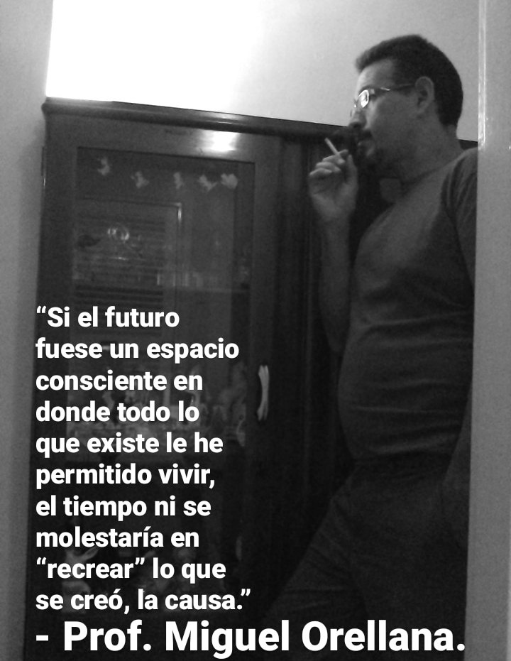 “Si el futuro
fuese-un espacio
consciente en
donde todo lo
que existe le he
permitido vivir,

el tiempo ni se
molestaria en
“recrear” lo que
se cred, la causa.”

- Prof. Miguel Orellana.