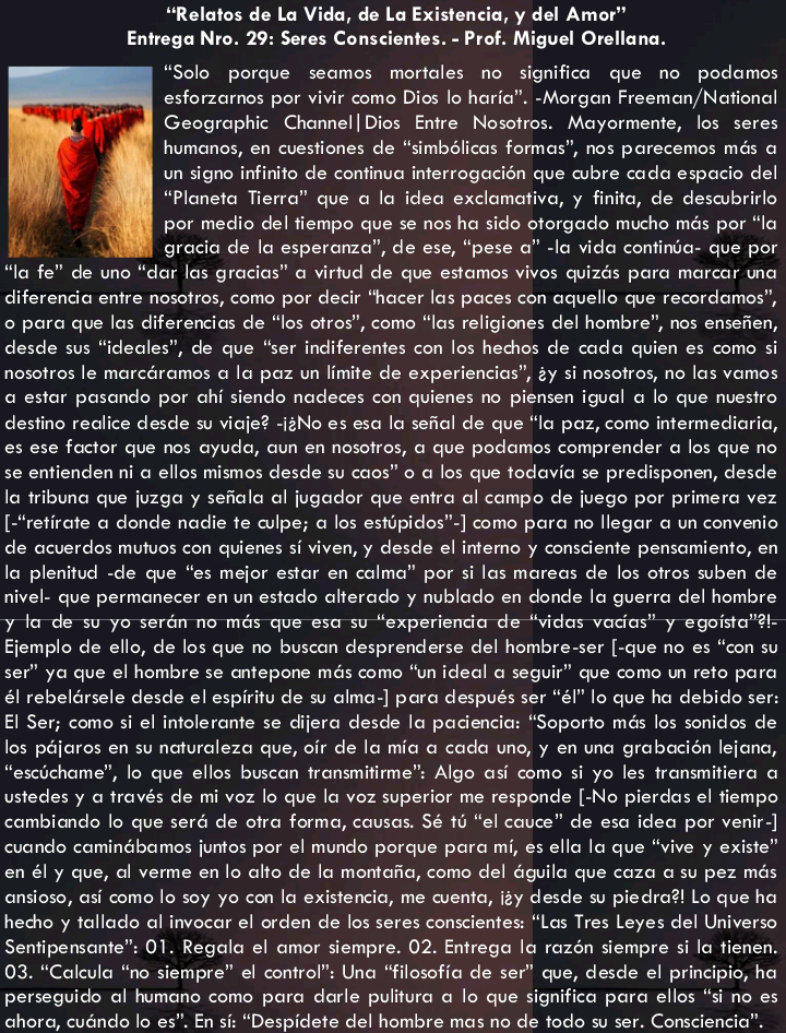 “Relatos de Lo Vida, de Lo Existencia, y del Amor’
Entrega Nro. 29: Seres Conscientes. - Prof. Miguel Orellana.

“Solo porque seomos mortales no significa que no podomos
esforzarnos por vivir como Dics lo haria”. -Morgon Freemon/National
Geographic Chonnel| Dios Entre Nosotros. Mayormente, los seres
humonos, en cuestiones de “smbdlicos formas”, nos porecemos més o
un signo infinite de continua inferrogocién que cubre code espocio del
“Ploneto Tierra” que © lo idea exclomativo, y finito, de descubrirlo
por medio del tiempo que se nos ha sido otorgade mucho més por “lo
grocio de lo esperanza”, de ese, “pese 0” -lo vido continio- que por
lo fe” de uno “dor los grocios” © virtud de que estamos vives quizés pore morcor wo
diferencio entre nosotros, como por decir “hacer los poces con oquello que recordomos”,
© pora que los diferencias de “los otros”, como “los religiones del hombre”, nos enseden,
desde sus “idecles”, de que “ser indiferentes con los hechos de code quien es como si
nosotros le morcéromos o lo paz un limite de experiencios”, 2y si nosotros, no los vomos
© estor posondo por chi siendo nodeces con quienes no piensen igual © lo que nuestro
destino redice desde su vioje? -12No es esa lo seal de que “lo poz, como intermediaria,
es ese factor que nos oyudo, oun en nosotros, a que podamos comprender © los que no
se entienden ni © ellos mismos desde su cos” © a los que todovio se predisponen, desde
lo tribuna que juzgo y sedolo of jugador que entra ol campo de juego por primero vez
[“retirate © donde nadie te wipe; © los estipidos”] como para no llegar © un convenio
de ocverdos mutuos con quienes si viven, y desde el temo y consciente pensamiento, en
lo plenitud -de que “es mejor estor en calm” por silos moreas de los otros suben de
nivel. que permonecer en un estado olterado y nublodo en donde lo guerra del hombre
y to de su yo serén no més que esa su “experiendo de “vidos vodas” y egoista™¥.
Ejemplo de ello, de los que no buscan desprenderse del hombre ser [-que no es “con su
ser” yo que el hombre se antepone més como “un ideal @ seguir” que como wn reto para
él rebelérsele desde el espiritu de su olmo-] pore después ser “él” lo que ho debido ser:
El Ser; como si el intoleronte se dijera desde la podencio: "Soporte més los sonidos de
los péjaros en su naturcleza que, oir de lo mic a cada uno, y en una grabecisn lejona,
escichome”, lo que ellos buscon tronsmifime”s Algo si como si yo les fronsmitiero o
ustedes y © trovés de mi voz lo que lo voz superior me responde [-No pierdos el tiempo
combiondo lo que seré de otro forma, cousas. Sé 1 “el couce™ de eso idea por venir]
cuando cominébomos juntos por el mundo porque para mi, es ello lo que

iste

eye
en él y que, ol verme en lo lt de lo montofie, como del Gguilo que coz © su pez més
onsioso, os como [0 soy yo con lo existencio, me cuenta, i2y desde su piedro?! Lo que ha
hecho y tallodo al invocar el orden de los seres conscientes: “Las Tres Leyes del Universo
Senfipersonte™ 01. Regalo el omor siempre. 02. Entrega lo rozén siempre si lo tienen.
03. “Cokula “no siempre” el control”: Una “filosofio de ser” que, desde el principio, ha
perseguido ol humane como para darle puliture © lo que significa para ellos “si no es
Ghora, cubndo lo es”. En si: “Despidete dellbombralmasingids todo ns ser. Comciencia”™