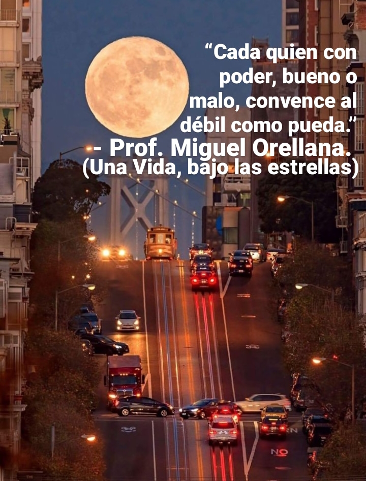 “Cada quien con’
poder, bueno o
ed malo, convence al
i deébil como pueda.’
a = Prof. Miguel Orellana.
i (Una Vida, bajo-las estrellas)
~1 a NY. =
wall E | x I
LR ee Bg !
hia TA: LR, |
3 \
\