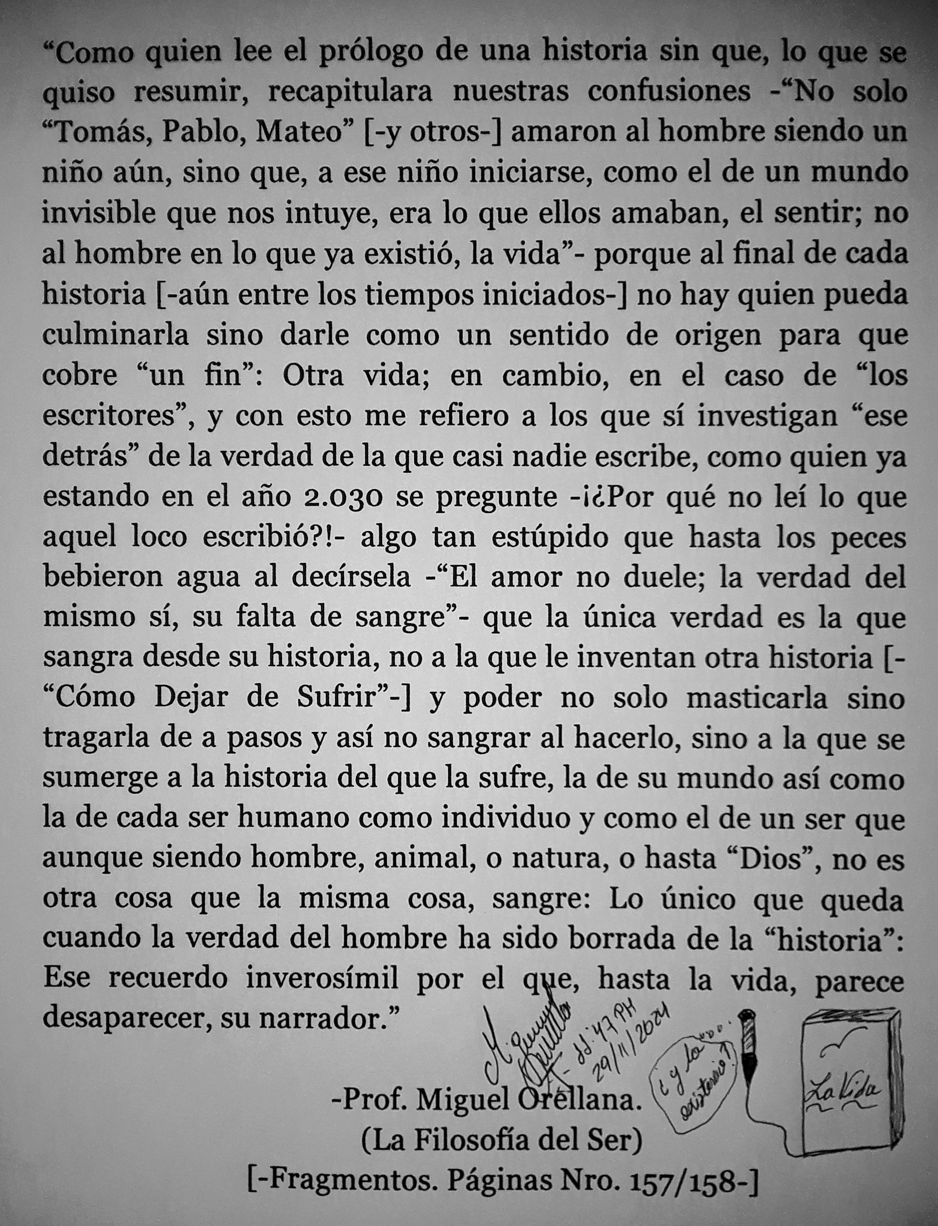 omo quien lee el prélogo de una historia sin que, lo que s
quiso resumir, recapitulara nuestras confusiones - “No solo :
“Tomas, Pablo, Mateo” [-y otros-] amaron al hombre siendo un
nino aun, sino que, a ese nino iniciarse, como el de un mundo
invisible que nos intuye, era lo que ellos amaban, el sentir; no
al hombre en lo que ya existio, la vida”- porque al final de cada
historia [-atin entre los tiempos iniciados-] no hay quien pueda
culminarla sino darle como un sentido de origen para que
cobre “un fin”: Otra vida; en cambio, en el caso de “los
escritores”, y con esto me refiero a los que si investigan “ese
detras” de la verdad de la que casi nadie escribe, como quien ya
estando en el afio 2.030 se pregunte -i¢Por qué no lei lo que
aquel loco escribi6o?!- algo tan estipido que hasta los peces
bebieron agua al decirsela -“El amor no duele; la verdad del
mismo si, su falta de sangre”- que la Unica verdad es la que
sangra desde su historia, no a la que le inventan otra historia [-
“Como Dejar de Sufrir’-] y poder no solo masticarla sino
tragarla de a pasos y asi no sangrar al hacerlo, sino a la que se
sumerge a la historia del que la sufre, la de su mundo asi como
la de cada ser humano como individuo y como el de un ser que
aunque siendo hombre, animal, o natura, o hasta “Dios”, no es
otra cosa que la misma cosa, sangre: Lo Unico que queda
cuando la verdad del hombre ha sido borrada de la “historia”:
Ese recuerdo inverosimil por el que, hasta la vida, parece
desaparecer, su narrador.” oN
{ 3» PNY

-Prof. Miguel 8 lon

(La Filosofia del Ser)
[-Fragmentos. Paginas Nro. 157/158-]