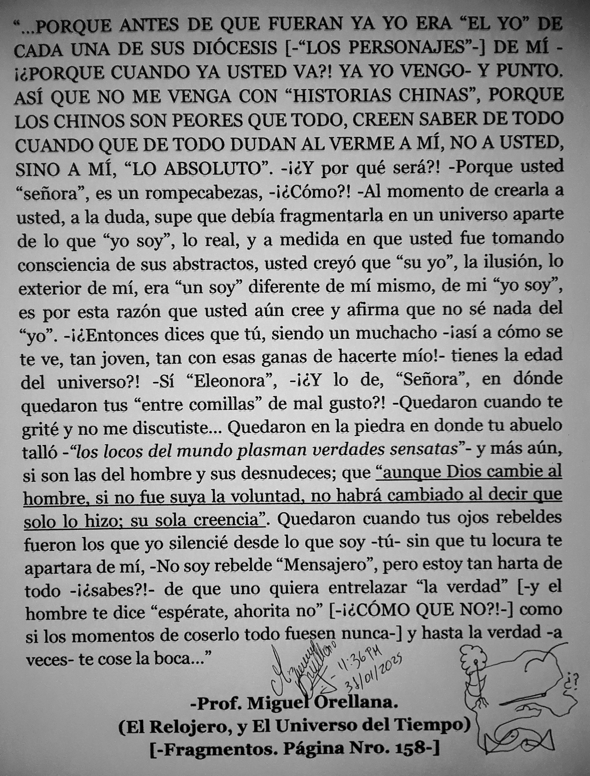 «PORQUE ANTES DE QUE FUERAN YA YO ERA “EL YO” Di )
CADA UNA DE SUS DIOCESIS [-“LOS PERSONAJES”-] DE Mf -
i¢PORQUE CUANDO YA USTED VA?! YA YO VENGO- Y PUNTO.
ASI QUE NO ME VENGA CON “HISTORIAS CHINAS”, PORQUE
LOS CHINOS SON PEORES QUE TODO, CREEN SABER DE TODO
CUANDO QUE DE TODO DUDAN AL VERME A Mi, NO A USTED,
SINO A Mi, “LO ABSOLUTO”. -i¢Y por qué sera?! -Porque usted
“sefiora”, es un rompecabezas, -i¢Como?! -Al momento de crearla a
usted, a la duda, supe que debia fragmentarla en un universo aparte
de lo que “yo soy”, lo real, y a medida en que usted fue tomando
consciencia de sus abstractos, usted crey6 que “su yo”, la ilusion, lo
exterior de mi, era “un soy” diferente de mi mismo, de mi “yo soy”,
es por esta razon que usted ain cree y afirma que no sé nada del
“yo”. -i¢Entonces dices que ti, siendo un muchacho -iasi a como se
te ve, tan joven, tan con esas ganas de hacerte mio!- tienes la edad
del universo?! -Si “Eleonora”, -i¢Y lo de, “Sefiora”, en donde
quedaron tus “entre comillas” de mal gusto?! -Quedaron cuando te
grité y no me discutiste... Quedaron en la piedra en donde tu abuelo
tallé -“los locos del mundo plasman verdades sensatas™ y mas aun,
si son las del hombre y sus desnudeces; que “aunque Dios cambie al
hombre, si no fue suya la voluntad, no habra cambiado al decir que
solo lo hizo: su sola creencia”. Quedaron cuando tus ojos rebeldes
fueron los que yo silencié desde lo que soy -td- sin que tu locura te
apartara de mi, -No soy rebelde “Mensajero”, pero estoy tan harta de
todo -i¢sabes?!- de que uno quiera entrelazar “la verdad” [-y el
hombre te dice “espérate, ahorita no” [-iéCOMO QUE NO?!-] como
si los momentos de coserlo todo fuesen nunca-] y hasta la verdad -a
veces- te cose la boca...”

é?

(El Relojero, y El Universo del Tiempo)
[-Fragmentos. Pagina Nro. 158-]