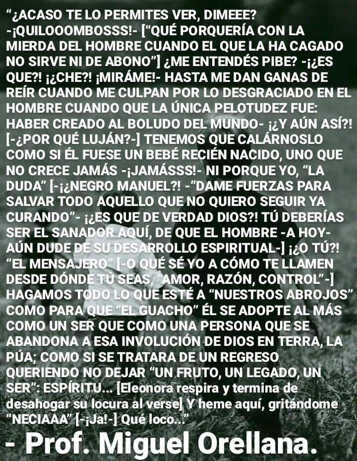 “¢ACASO TE LO PERMITES VER, DIMEEE?
-iQUILOOOMBOSSS!- [QUE PORQUERIA CON LA
MIERDA DEL HOMBRE CUANDO EL QUE LA HA CAGADO
NO SIRVE NI DE ABONO"] ; ME ENTENDES PIBE? -{;ES
QUE?! j:CHE?! ;MIRAME!- HASTA ME DAN GANAS DE
REIR CUANDO ME CULPAN POR LO DESGRACIADO EN EL
HOMBRE CUANDO QUE LA UNICA PELOTUDEZ FUE:
HABER CREADO AL BOLUDO DEL MUNDO- j;Y AUN ASf?!
[-¢POR QUE LUJAN?-] TENEMOS QUE CALARNOSLO
COMO SI EL FUESE UN BEBE RECIEN NACIDO, UNO QUE
NO CRECE JAMAS -;JAMASSS!- NI PORQUE YO, “LA
DUDA” [-j¢NEGRO MANUEL?! -“DAME FUERZAS PARA
SALVAR TODO AQUELLO QUE NO QUIERO SEGUIR YA
CURANDO"- {ES QUE DE VERDAD DIOS?! TU DEBERIAS
f, DE QUE EL HOMBRE -A HOY-
ROLLO ESPIRITUAL-] ;¢0 TU?!
E SE YO A COMO TE LLAMEN
OR, RAZON, CONTROL" -]
A “NUESTROS ABROJOS"
UACHO" EL SE ADOPTE AL MAS
COMO .UN SER QUE COMO UNA PERSONA QUE SE
ABANDONA A ESA INVOLUCION DE DIOS EN TERRA, LA
PUA; COMO S| SE TRATARA DE UN REGRESO w
QUERIENDO NO DEJAR “UN FRUTO, UN LEGADO,UN |
SER”: ESPIRITV... [Eleonora respira y termina de Sag
desahogar su locura al verse) y heme aqui, orjoiiomes
“NECIAAA”{-{Ja!-] Qué loco..."

- Prof. Miguel Orellana.