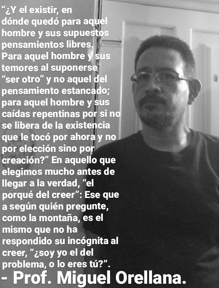 creacion?” En aquello que
elegimos mucho antes de
llegar a la verdad, “el
qué del creer”: Ese que
a segun quién pregunte,
como la montaiia, es el
‘mismo que no ha
respondido su incognita al
creer, “;soy yo el del
problema, o lo eres tu?".
= Prof. Miguel Orellana.