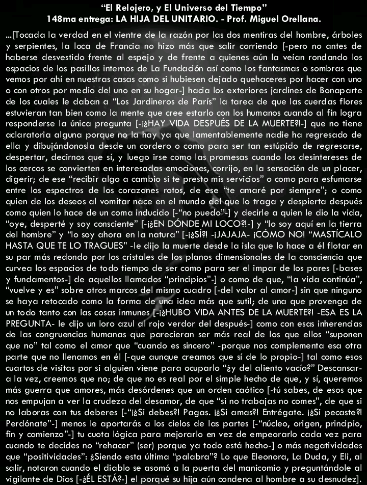“El Relojero, y El Universo del Tiempo"
148ma entrega: LA HIJA DEL UNITARIO. - Prof. Miguel Orellana.

.[Tocodao lo verdad en el vientre de la razén por los dos mentiras del hombre, Grboles
y serpientes, lo loca de Fronda no hizo més que solir corriendo [-pero no ontes de
hoberse desvestido frente ol espejo y de frente o quienes oun lo veion rondondo los
espocios de los pasillos imtemos de Lo Fundacion asi como los fontasmas o sombros que
vemos por chi en nuestros cosas como si hubiesen dejodo quehoceres por hocer con uno
© con otros por medio del unc en su hogar-] hada los exteriores jordines de Bonaparte
de los cuales le dobon o “los Jardineros ris” lo tareo de que los cuerdos flores
estuvieron ton bien como lo mente que er rlo con los humanos cuando al logra
responderse lo nico pregunta [-i2! SPUES DE LA MUERTE?) que no tiene
ecloratorio alguna porque no la hay yo mentablemente nadie ha regresade de
ello y dibujéndonosia desde un cordero © como para ser fon estipido de regresarse,
despertar, decirnos que si, y luego irse como las promesas cuando los desintereses de
los cercos se convierten en interesodas emodiones, corrijo, en la semacion de wn plocer,
digerir; de ese “recibir algo o combio si fe presto mis servicios” © como para esfumarse
entre los espectros de los corazones fotos, de ese “fe omaré por siempre”; © como
quien de los deseos al vomitar noce en el mundo dét que lo trago y despierta después
como quien lo hoce de un coma inducido [-“no puedo™] y decile 6 quien le dio lo vida,
“oye, desperté y soy consciente” [-i2EN DONDE MI LOCO] y “To soy aqui en la tierra
del hombre” y “lo soy ahora en la natura” [12517 -JAJAJA- COMO NO! “MASTICALO
HASTA QUE TE LO TRAGUES™ -le dijo lo muerte desde lo islo que lo hoce o él flotar en
su por més redonde por los cristales de los plonos dimensionales de la conscencio que
curvea los espocios de todo tiempo de ser como para ser el impor de los pares [-bases
y fundementos-] de aquellos llomados “principics”] © como de que, “a vida continba”,
“vuelve y es” sobre otros marcos del mismo cuadro [-del valor al amor] sin que ningunc
se hoyo retocado como lo forma de Uo ideo més que stil; de uno que provengo de
un todo tonto con los cosas inmunes, (-1#HUBO VIDA ANTES DE LA MUERTE?! .ESA ES LA
PREGUNTA- le dijo un loro azul of rojo verdor del después-] como con esas inherencias
de los congruencios humonas que porecieran ser més real de los que ellos “suponen
cue no” tal como el omer que “cuondo es sincero” -porque nos complementa eso otra
parte que no llenomos en él [-que cuncue creomos que si de lo propio-] tal como esos
cuartos de visitas por si clguien viene para ocuparle “ty del cliente vocio?” Desconsor-
ala vez, creemos que no; de que no es real por el simple hecho de que, y si, queremos
més guerra que amores, més desérdenes que un orden codtico [-10 sabes, de esos que
nos empujon a ver lo crudezo del desomer, de que “si no trabajos no comes”, de que si
no loboras con tus deberes [-"12Si debes?! Pagos. 125i amas?! Entrégate. 125i pecasted
Perdénate™] menos le aportarés a los cielos de las partes [-“niclec, origen, pringipio,
fin y comienzo™] tu cuota légica para mejorarlo en vez de empeorarlo cada vez para
condo te decides no “rehacer” [ser] porque yo todo esté hecho-] © més negatividades
que “positividades™: ¢Siendo esto ultima “palabra™? Lo que Eleonoro, Lo Dude, y Eli, of
salir, notaren cvondo el dicble se asomé o lo puerta del monicomic y pregunténdole al
vigilonte de Dios [-2£L ESTA2.] el porqué su hijo oun condenc al hombre © su desnudez).