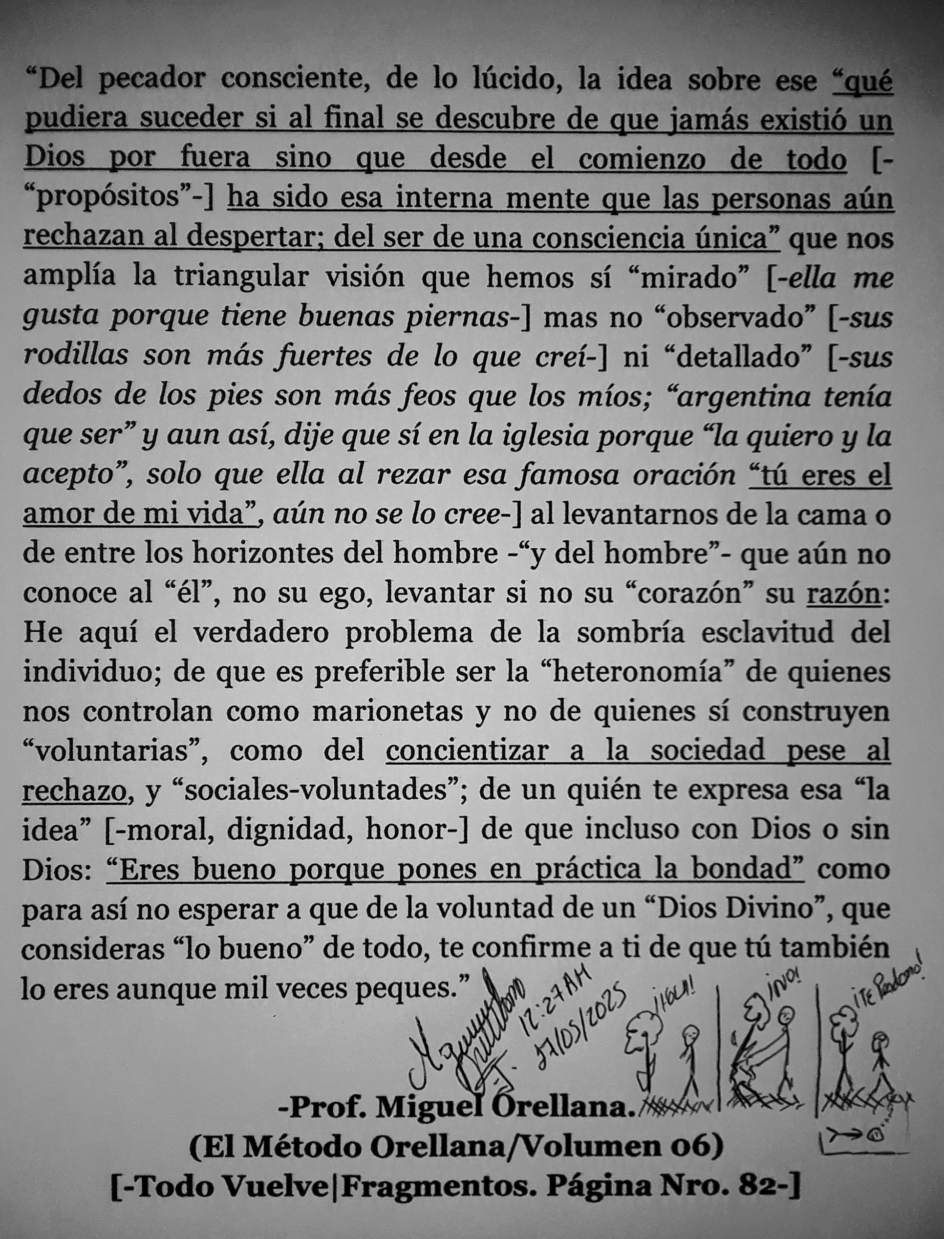 pudiera suceder si al final se descubre de que jamés existié un
Dios por fuera sino que desde el comienzo de todo [-
“propositos”-] ha sido esa interna mente que las personas alin
rechazan al despertar; del ser de una consciencia tinica” que nos

amplia la triangular vision que hemos si “mirado” [-ella me
gusta porque tiene buenas piernas-] mas no “observado” [-sus
rodillas son mds fuertes de lo que crei-] ni “detallado” [-sus
dedos de los pies son mas feos que los mios; “argentina tenia
que ser” y aun ast, dije que si en la iglesia porque “la quiero y la
acepto”, solo que ella al rezar esa famosa oracién “ti eres el
amor de mi vida”, aun no se lo cree-] al levantarnos de la cama o
de entre los horizontes del hombre -“y del hombre”- que atin no
conoce al “él”, no su ego, levantar si no su “corazon” su razon:
He aqui el verdadero problema de la sombria esclavitud del
individuo; de que es preferible ser la “heteronomia” de quienes
nos controlan como marionetas y no de quienes si construyen
“voluntarias”, como del concientizar a la sociedad pese al
rechazo, y “sociales-voluntades”; de un quién te expresa esa “la
idea” [-moral, dignidad, honor-] de que incluso con Dios o sin
Dios: “Eres bueno porque pones en practica la bondad” como
para asi no esperar a que de la voluntad de un “Dios Divino”, que
consideras “lo bueno” de todo, ie Rs a ti de que ti también

lo eres aunque mil veces Ca Wd Wo Ww &
So! 71) §
-Prof. Ra Orellana. ai;

(El Método Orellana/Volumen 06)
[-Todo Vuelve|Fragmentos. Pagina Nro. casi