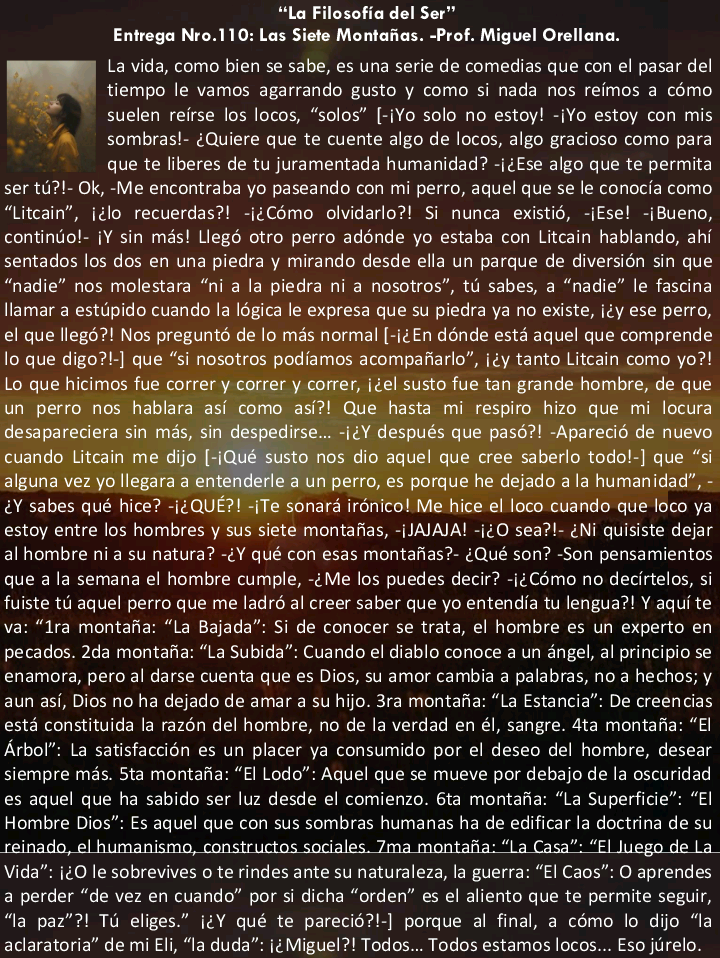 “La Filosofia del Ser"
Entrega Nro.110: Las Siete Montafias. -Prof. Miguel Orellana.
La vida, como bien se sabe, es una serie de comedias que con el pasar del
tiempo le vamos agarrando gusto y como si nada nos reimos a como
. suelen reirse los locos, “solos” [-iYo solo no estoy! -iYo estoy con mis
~ A sombras!- ¢Quiere que te cuente algo de locos, algo gracioso como para
que te liberes de tu juramentada humanidad? -i¢Ese algo que te permita
ser 1G1- Ok, -Me encontraba yo paseando con mi perro, aquel que se le conocia como
“Litcain”, i¢lo recuerdas?! -i¢Cémo olvidarlo?! Si nunca existid, -ifse! -iBueno,
continio!- iY sin mas! Leg otro perro adénde yo estaba con Litcain hablando, ahi
sentados los dos en una piedra y mirando desde ella un parque de diversion sin que
“nadie” nos molestara “ni a la piedra ni a nosotros”, tu sabes, a “nadie” le fasana
llamar a estupido cuando la I6gica le expresa que su piedra ya no existe, icy ese perro,
el que llegd?! Nos preguntd de lo mas normal [-i¢En donde estd aquel que comprende
lo que digo?!-] que “si nosotros podiamos acompafiarlo”, i¢y tanto Litcain como yo?!
Lo que hicimos fu et

ala humanida

&Y sabes qué hice? -i¢ e hice el loco cuando que loco ya
estoy entre los hombres y sus siete montafias, -[JAJAJA! -i¢O sea?l- ¢Ni quisiste dejar
al hombre ni a su natura? -¢Y qué con esas montaias?- (Qué son? -Son pensamientos
que a la semana el hombre cumple, -¢ Me los puedes decir? -i¢ Como no decirtelos, si
fuiste tu aquel perro que me ladré al creer saber que yo entendia tu lengua?! Y aqui te
va: “1ra montafta: “La Bajada” Si de conocer se trata, el hombre es un experto en
pecados. 2da montafta: “La Subida” Cuando el diablo conoce a un angel, al principio se
enamora, pero al darse cuenta que es Dios, su amor cambia a palabras, no a hechos, y
aun asi, Dios no ha dejado de amar a su hijo. 3ra montafta: “La Estancia” De creencias
esta constituida la razon del hombre, no de la verdad en él, sangre. 4ta montafia: “El
Arbol” La satisfaccion es un placer ya consumido por el deseo del hombre, desear
siempre mas. Sta montafia: “fl Lodo” Aquel que se mueve por debajo de 1a oscuridad
es aquel que ha sabido ser luz desde el comienzo. 61a montafia: “La Superficie” “El
Hombre Dios” £s aquel que con sus sombras humanas ha de edificar la doctrina de su
reinado, el humanismo, constructos seaales. 7ma montana. “La Casa”. “El Juego de La
Vida” i¢O le sobrevives o te rindes ante su naturaleza, la guerra: “El Caos” O aprendes
a perder “de vez en cuando” por si dicha “orden” es el aliento que te permite seguir,
1a paz”?! TG eliges.” i¢Y qué te parecié?'-] porque al final, a cémo lo dijo “la
aclaratoria” de mi Eli, “la duda” i¢ Miguel?! Todos. Todos estamos locos... £50 jurelo.