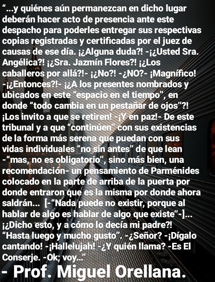 “...y quiénes alin permanezcan en dicho lugar
deberan hacer acto de presencia ante este
despacho para poderles entregar sus respectivas
copias registradas y certificadas por el juez de
causas de ese dia. j;Alguna duda?! -j;Usted Sra.
Angélica?! j;Sra. Jazmin Flores?! j;Los
caballeros poca SSS JeNoX -¢NO?- jMagnifico!

-j¢Entonces entes nombrados y
ubicados en este “espa el tiempo”, en
donde “todo cambia enu apar de ojos"?!
jlos invito a que se n paz!- De este

tribunal y a que “co i PCon sus existencias
de la forma mds sere na glie puedan con sus
vidas individuales “ an antes” de que lean
-“mas, no es obli 0”, sino mds bien, una
recomendacion-u samiento de Parménides
colocado en la parte de arriba de la puerta por
donde entraron que e: a misma por donde ahora
saldran... [-“Nada'piede no existir, porque al
hablar de algo es Ee ib ar de algo que existe"-]...
j¢Dicho esto, y a \decia mi padre?!
“Hastaluego y mul ~¢Sefor? -iDigalo
cantando! -iHallelujaht'=2¥ \quién llama? -Es El
Conserje. -Ok; voy..."

- Prof. Miguel Orellana.