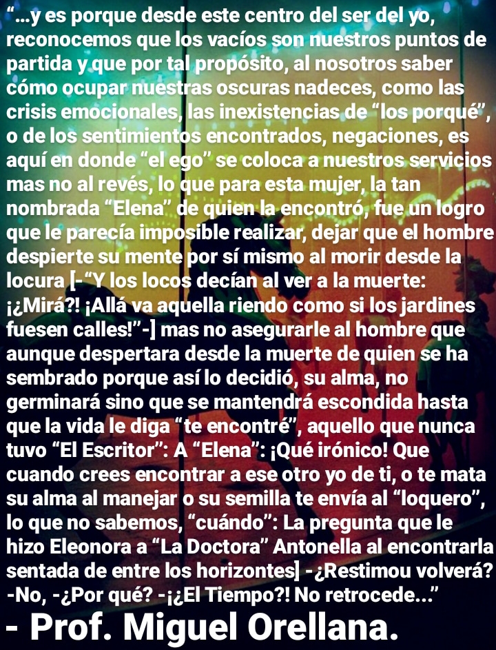 “...y es porque desde este centro del ser.del yo, *
reconocamozguelas ack SO! DS

por si mis al morir desde la

" 0cos decianial ver a la muerte:
«Mira?! ;Alla vaaquella riendo como si los jardines
fuesen calles!”-] mas no asegurarle al hombre que
aunque despertara desde la muerte de quien se ha
sembrado porque asi lo decidig, su alma, no
germinara sino que se mantendra escondida hasta
que la vida le diga “te encontré”, aquello que nunca
tuvo “El Escritor”: A “Elena”: jQué ir6nico! Que
cuando crees encontrar a ese otro yo de ti, o te mata
su alma al manejar o su semilla te envia al “loquero”,
lo que no sabemos, “cuando”: La pregunta que le
hizo Eleonora a “La Doctora” Antonella al encontrarla
sentada de entre los horizontes] - ;Restimou volvera?
-No, -¢Por qué? -j;El Tiempo?! No retrocede...”

- Prof. Miguel Orellana.