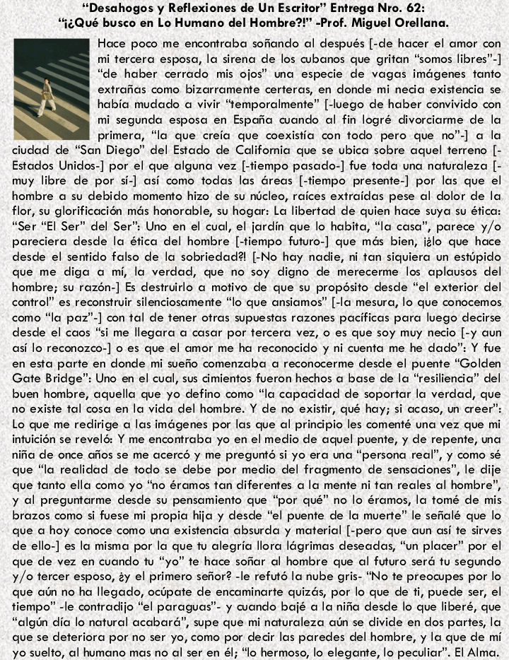 “Desahogos y Reflexiones de Un Escritor” Entrega Nro. 62:
*3¢Qué busco en Lo Humano del Hombre?!" -Prof. Miguel Orellana.

Hoge poco me encontrabe sohando ol después [-de hocer el omor con

mi tercera esposa, lo sirena de los cwbonos que griton “somos libres”)

“de hober cerrado mis ojos” una especie de vogos imégenes font

extrofos como bizorromente certeras, en donde mi nedio existencio se

habia mudado © vivir “temporalmente” [-luego de hober convivido con

mi segunda esposa en Espaiic wondo al fin logré divarciarme de lo
LN primero, “lo que creio que coexistio con todo pero que no] a lo
ciudad de “Son Diego” del Estado de Califomio que se ubico sobre aquel terreno [-
Estados Unidos:] por el que clgunc vez [-fiempo pasado] fue toda una naturclezo [-
muy libre de por si-] osi como todas las recs [-tiempo presente-] por los que el
hombre o su debido momento hizo de su nucleo, roices extroidos pese of dolor de lo
flor, su glorification més honorable, su hogor: La libertad de quien hoce suye su éfico:
“Ser “El Ser” del Ser”: Uno en el cud, el jordin que lo hobito, “lo cosa”, parece y/o
pareciera desde lo éfica del hombre [-tiempo futurc.] que més bien, izlo que hoce
desde el sentido folso de lo sobriedad? [-No hoy nadie, ni fon siquiere un estopido
que me digo © mi, lo verdod, que no soy digno de merecerme los oplousos del
hombre; su rozén.] Es destruirlo © motive de que su propésito desde “el exterior del
control” es reconstruir silenciosamente “lo que onsiomos” [-lo meso, lo que conocemos
como “lo poz.) con tal de tener otras supuestas rozones pocificas pare luego decirse
desde el coos “si me llegora © casar por tercero vez, © es que soy muy necio [-y oun
asi lo reconozco-] © es que el amor me ho reconocido y ni cuenta me he dodo™ Y fue
en esta porte en donde mi suefc comenzaba © reconocerme desde el puente “Golden
Gote Bridge™: Uno en el cud, sus Gmientos fueron hechos o base de lo “resiliencia” del
buen hombre, oquello que yo defino como “lo copoddad de soportor lo verdad, que
no existe fol cosa en lo vido del hombre. Y de no existir, qué hoy; i caso, un eer
Lo que me redirige @ los imagenes por las que of pringpio les comenté una vez que mi
intuicion se revelé: Y me encontrabo yo en el medic de cquel puente, y de repente, wa
nifa de once GRos se me ocercs y me preguntd si yo era wa “persona real”, y como sé
que “lo reclidod de todo se debe por medio del fragmento de semodones”, le dije
que tonto ello como yo "no éromos ton diferentes o lo mente ni fon reales of hombre
y ol preguntorme desde su pensomiento que “por qué” no lo éramos, lo tomé de mis
brozos como si fuese mi propic hijo y desde “el puente de lo muerte” le sedalé que lo
que 6 hoy conoce como wna existencio cbswda y material [-pero que oun asi fe sirves
de ello] es lo misma por lo que tu clegric llora légrimes deseadas, “un placer” por el
que de vez en cuondo tu “yo” te hace sohar ol hombre que ol futuro seré tu segundo
y/o tercer esposo, ty el primero sehor? -le refutd lo nube gris: "No te preocupes por lo
que olin no ha llegado, ocipate de encominarte quizés, por lo que de fi, puede ser, el
tiempo” -le contradijo “el poraguas’- y cuando bejé a la nie desde lo que liberé, que
“algin dic lo naturel ocobard”, supe que mi naturalezo ain se divide en dos partes, lo
que se deteriora por no ser yo, como por decir los poredes del hombre, y la que de mi
76 41uel10, Gl bumono mos no al ser en &; Mo hermoso, lo slegonte, lo peadior”. El Alma,