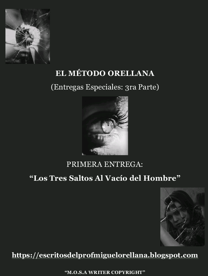 EL METODO ORELLANA
(Entregas Especiales: 3ra Parte)
k
PRIMERA ENTREGA:
v
“Los Tres Saltos Al Vacio del Hombre”
https://escritosdelprofmiguelorellana.blogspot.com
“M.0.S.A WRITER COPYRIGHT"