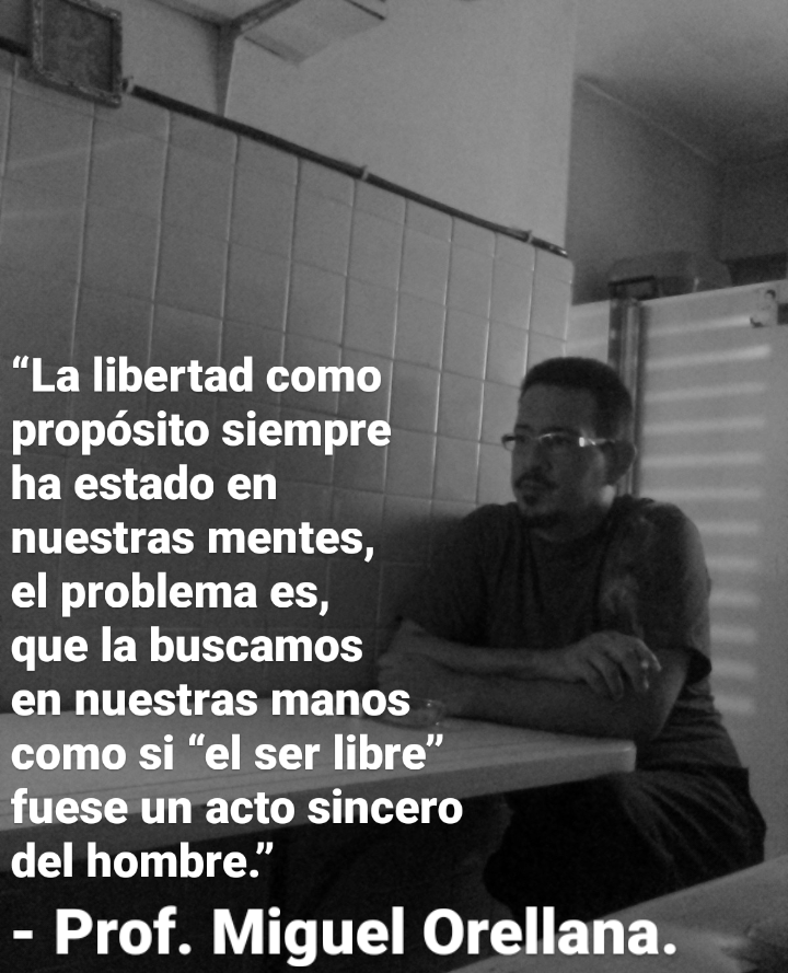 “La libertad como -
[IGT LIS CRIT ToT

ha estado en

nuestras mentes,

el problema es,

que la buscamos

en nuestras manos

como si “el ser libre”
fuese un acto sincero

del hombre.”

- Prof. Miguel Orellana.