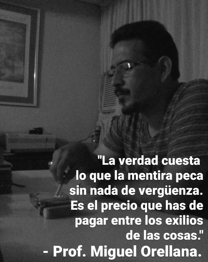 "La verdad cuesta

lo que la mentira peca

sin nada de vergiienza.

Es el precio que has de
pagar entre los exilios
[RETR TET

- Prof. Miguel Orellana.