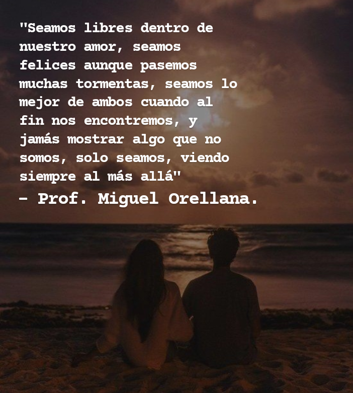 ""Seamos libres dentro de
nuestro amor, seamos
felices aunque pasemos
muchas tormentas, seamos lo
mejor de ambos cuando al
PER TLR TT RSE LEP
jamas mostrar algo que no
somos, solo seamos, viendo
siempre al mas alla"

- Prof. Miguel Orellana.