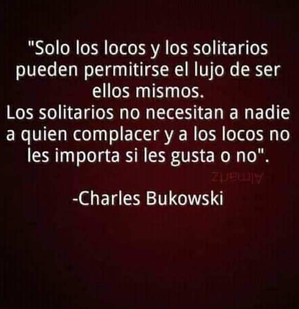 "Solo los locos y los solitarios
pueden permitirse el lujo de ser
ellos mismos.

Los solitarios no necesitan a nadie
a quien complacer y a los locos no
les importa si les gusta o no".

-Charles Bukowski